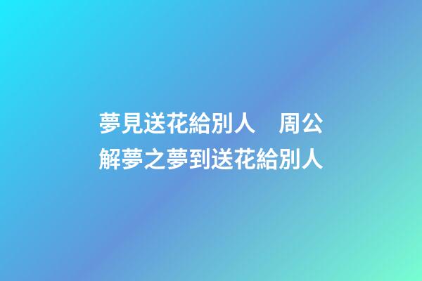 夢見送花給別人　周公解夢之夢到送花給別人